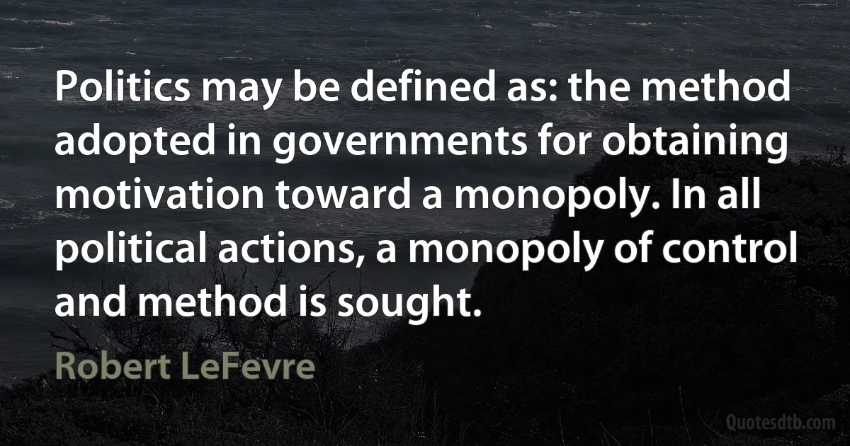 Politics may be defined as: the method adopted in governments for obtaining motivation toward a monopoly. In all political actions, a monopoly of control and method is sought. (Robert LeFevre)