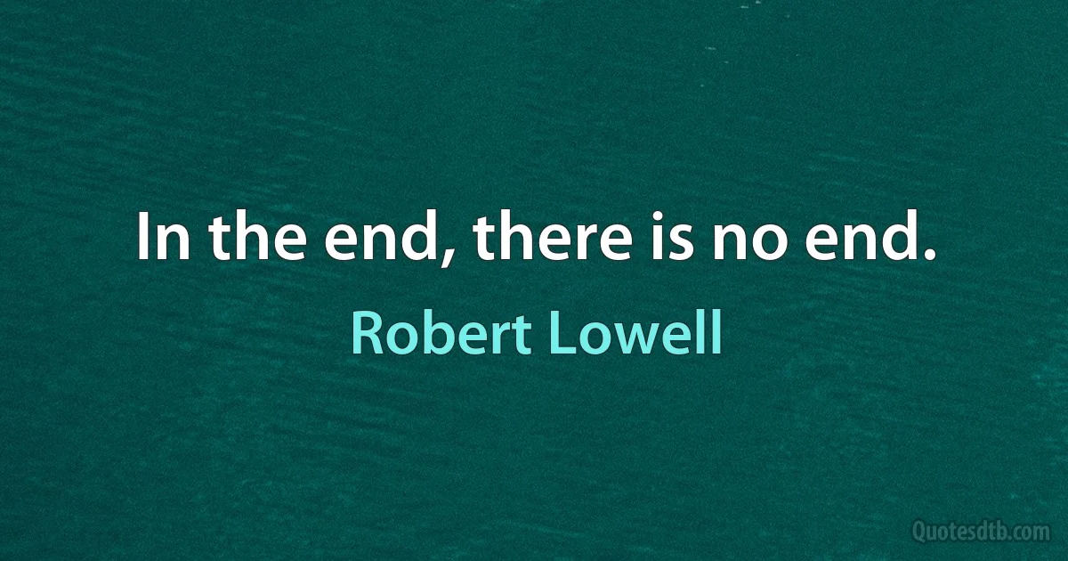 In the end, there is no end. (Robert Lowell)