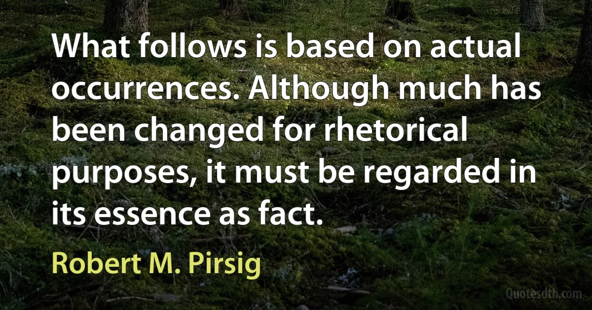 What follows is based on actual occurrences. Although much has been changed for rhetorical purposes, it must be regarded in its essence as fact. (Robert M. Pirsig)