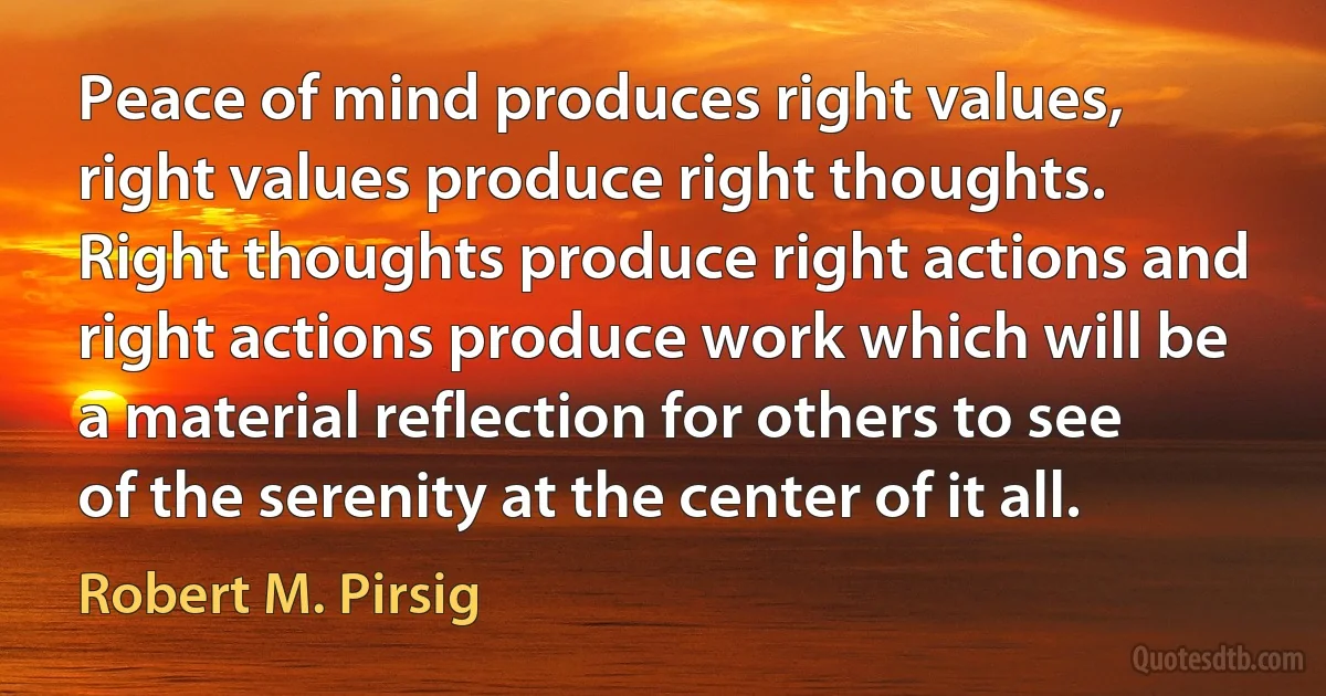 Peace of mind produces right values, right values produce right thoughts. Right thoughts produce right actions and right actions produce work which will be a material reflection for others to see of the serenity at the center of it all. (Robert M. Pirsig)