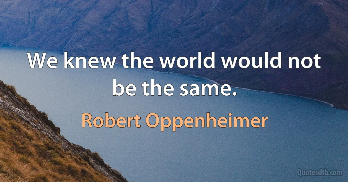 We knew the world would not be the same. (Robert Oppenheimer)