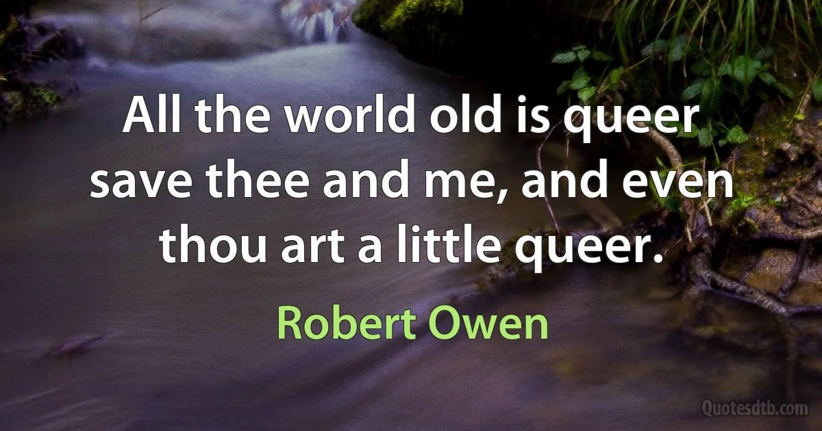 All the world old is queer save thee and me, and even thou art a little queer. (Robert Owen)