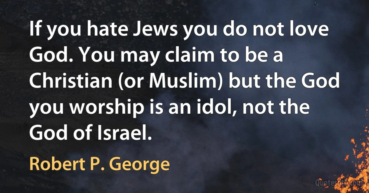 If you hate Jews you do not love God. You may claim to be a Christian (or Muslim) but the God you worship is an idol, not the God of Israel. (Robert P. George)