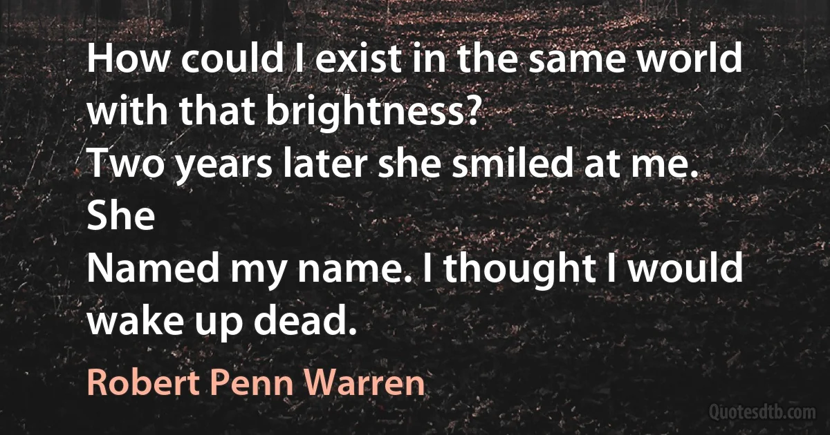 How could I exist in the same world with that brightness?
Two years later she smiled at me. She
Named my name. I thought I would wake up dead. (Robert Penn Warren)