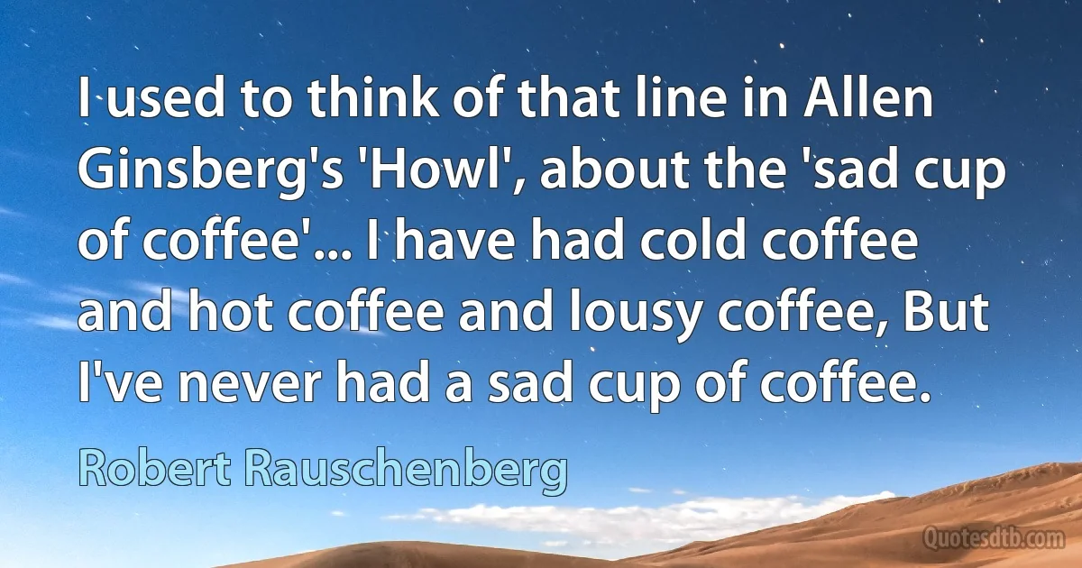 I used to think of that line in Allen Ginsberg's 'Howl', about the 'sad cup of coffee'... I have had cold coffee and hot coffee and lousy coffee, But I've never had a sad cup of coffee. (Robert Rauschenberg)