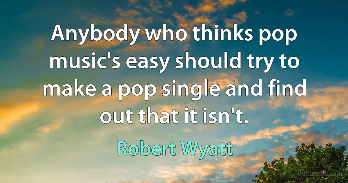 Anybody who thinks pop music's easy should try to make a pop single and find out that it isn't. (Robert Wyatt)