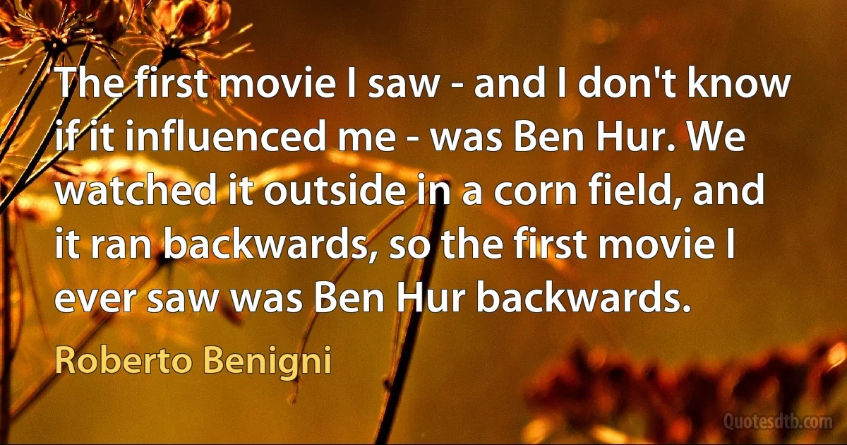 The first movie I saw - and I don't know if it influenced me - was Ben Hur. We watched it outside in a corn field, and it ran backwards, so the first movie I ever saw was Ben Hur backwards. (Roberto Benigni)