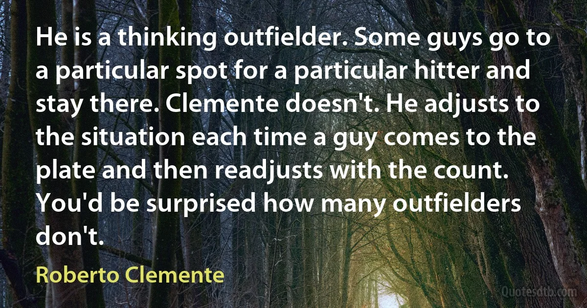 He is a thinking outfielder. Some guys go to a particular spot for a particular hitter and stay there. Clemente doesn't. He adjusts to the situation each time a guy comes to the plate and then readjusts with the count. You'd be surprised how many outfielders don't. (Roberto Clemente)