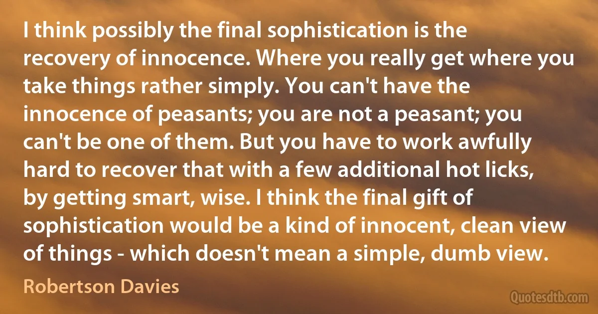 I think possibly the final sophistication is the recovery of innocence. Where you really get where you take things rather simply. You can't have the innocence of peasants; you are not a peasant; you can't be one of them. But you have to work awfully hard to recover that with a few additional hot licks, by getting smart, wise. I think the final gift of sophistication would be a kind of innocent, clean view of things - which doesn't mean a simple, dumb view. (Robertson Davies)