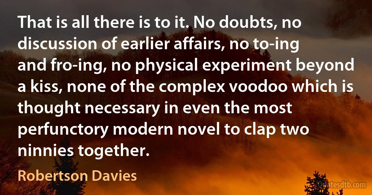 That is all there is to it. No doubts, no discussion of earlier affairs, no to-ing and fro-ing, no physical experiment beyond a kiss, none of the complex voodoo which is thought necessary in even the most perfunctory modern novel to clap two ninnies together. (Robertson Davies)