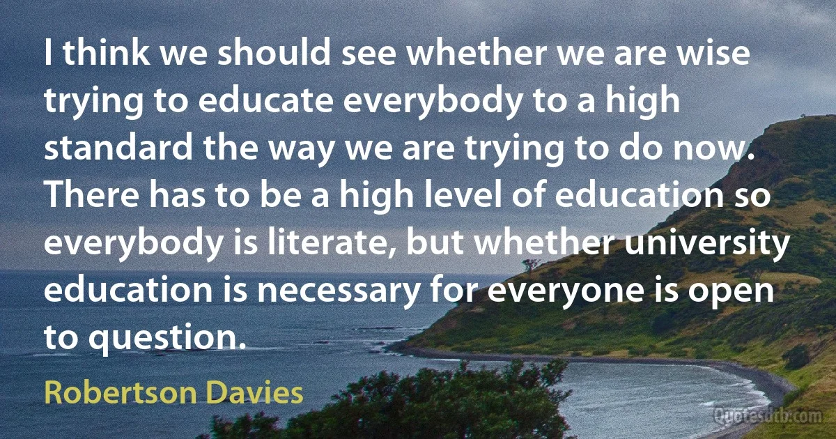 I think we should see whether we are wise trying to educate everybody to a high standard the way we are trying to do now. There has to be a high level of education so everybody is literate, but whether university education is necessary for everyone is open to question. (Robertson Davies)