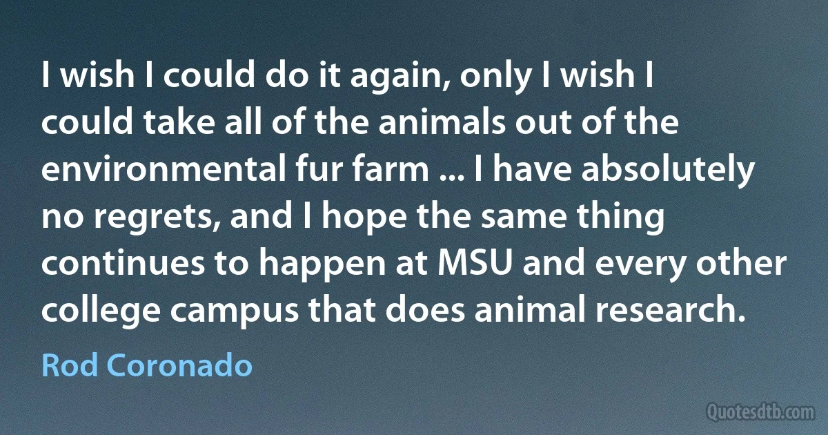 I wish I could do it again, only I wish I could take all of the animals out of the environmental fur farm ... I have absolutely no regrets, and I hope the same thing continues to happen at MSU and every other college campus that does animal research. (Rod Coronado)