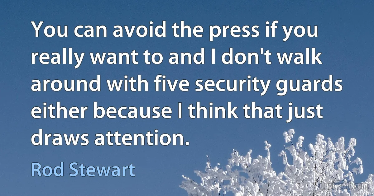 You can avoid the press if you really want to and I don't walk around with five security guards either because I think that just draws attention. (Rod Stewart)