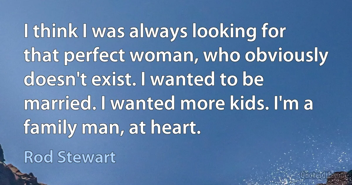 I think I was always looking for that perfect woman, who obviously doesn't exist. I wanted to be married. I wanted more kids. I'm a family man, at heart. (Rod Stewart)