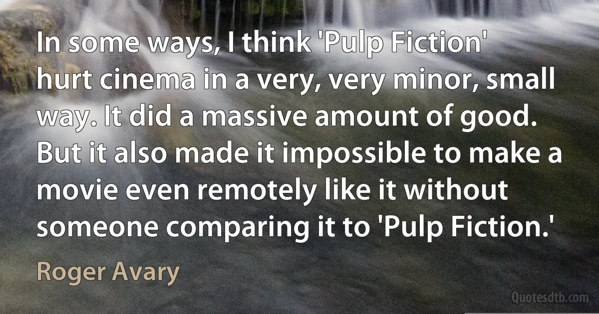 In some ways, I think 'Pulp Fiction' hurt cinema in a very, very minor, small way. It did a massive amount of good. But it also made it impossible to make a movie even remotely like it without someone comparing it to 'Pulp Fiction.' (Roger Avary)