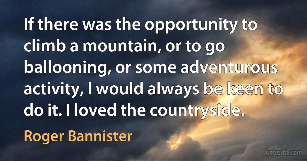 If there was the opportunity to climb a mountain, or to go ballooning, or some adventurous activity, I would always be keen to do it. I loved the countryside. (Roger Bannister)