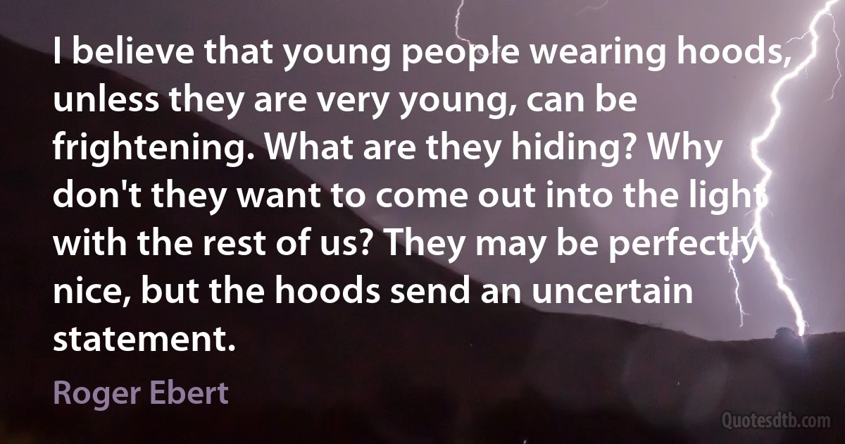 I believe that young people wearing hoods, unless they are very young, can be frightening. What are they hiding? Why don't they want to come out into the light with the rest of us? They may be perfectly nice, but the hoods send an uncertain statement. (Roger Ebert)