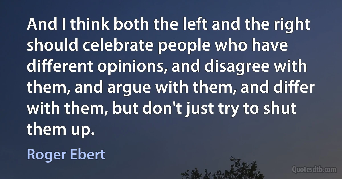 And I think both the left and the right should celebrate people who have different opinions, and disagree with them, and argue with them, and differ with them, but don't just try to shut them up. (Roger Ebert)