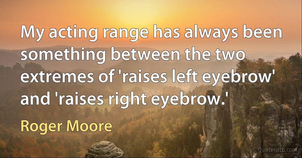 My acting range has always been something between the two extremes of 'raises left eyebrow' and 'raises right eyebrow.' (Roger Moore)