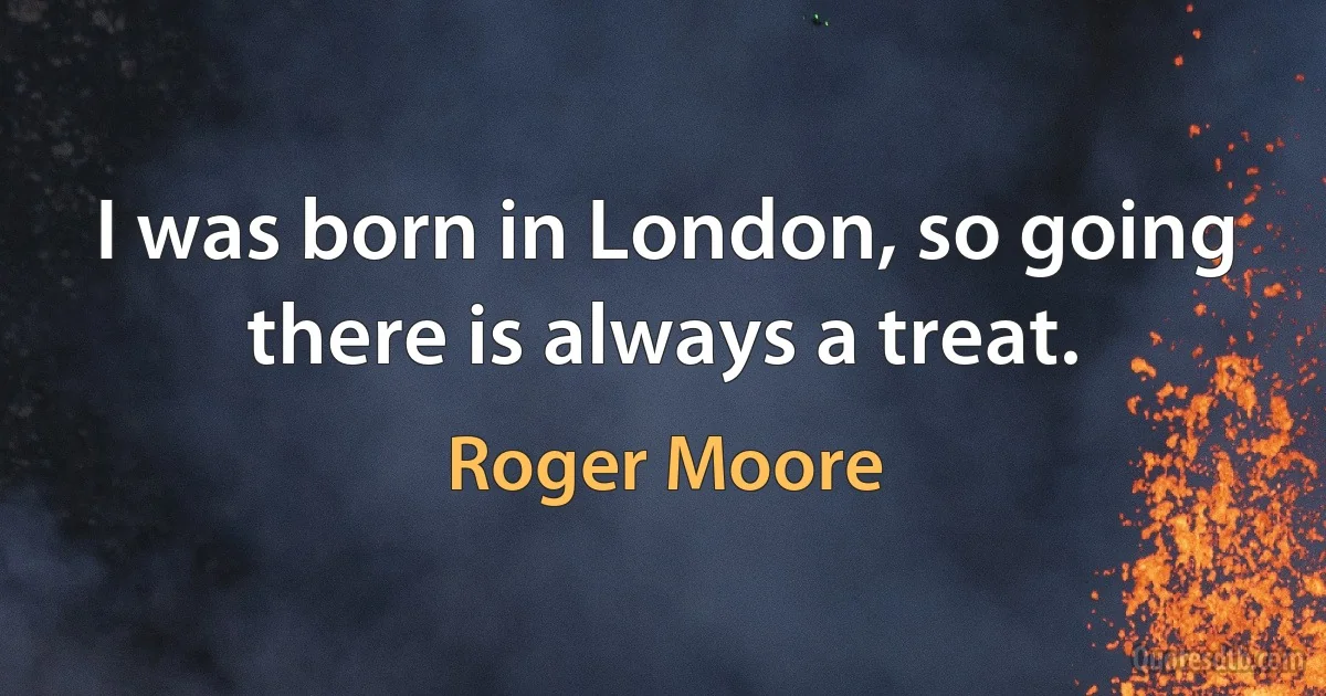 I was born in London, so going there is always a treat. (Roger Moore)