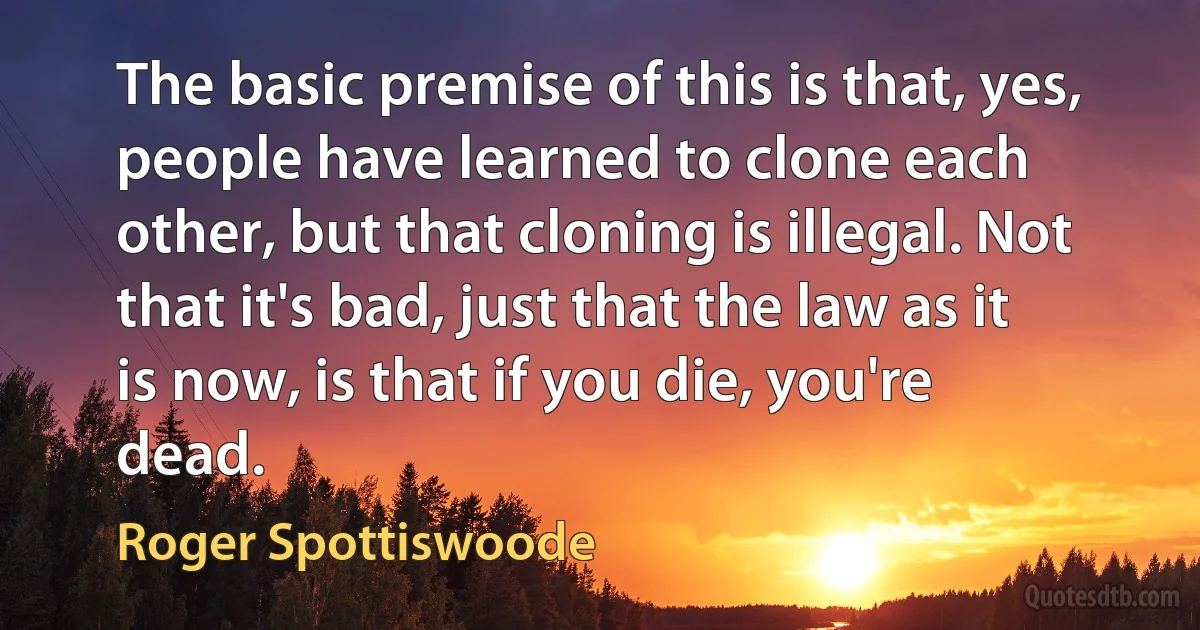 The basic premise of this is that, yes, people have learned to clone each other, but that cloning is illegal. Not that it's bad, just that the law as it is now, is that if you die, you're dead. (Roger Spottiswoode)