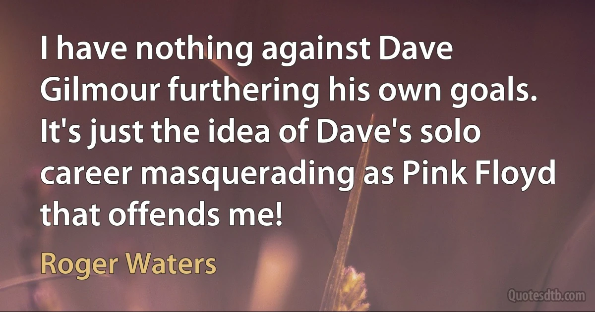 I have nothing against Dave Gilmour furthering his own goals. It's just the idea of Dave's solo career masquerading as Pink Floyd that offends me! (Roger Waters)