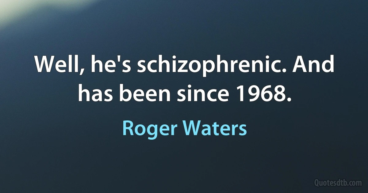 Well, he's schizophrenic. And has been since 1968. (Roger Waters)