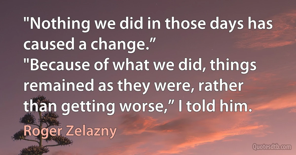 "Nothing we did in those days has caused a change.”
"Because of what we did, things remained as they were, rather than getting worse,” I told him. (Roger Zelazny)