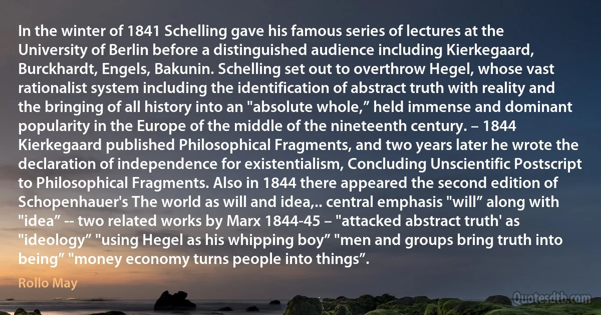 In the winter of 1841 Schelling gave his famous series of lectures at the University of Berlin before a distinguished audience including Kierkegaard, Burckhardt, Engels, Bakunin. Schelling set out to overthrow Hegel, whose vast rationalist system including the identification of abstract truth with reality and the bringing of all history into an "absolute whole,” held immense and dominant popularity in the Europe of the middle of the nineteenth century. – 1844 Kierkegaard published Philosophical Fragments, and two years later he wrote the declaration of independence for existentialism, Concluding Unscientific Postscript to Philosophical Fragments. Also in 1844 there appeared the second edition of Schopenhauer's The world as will and idea,.. central emphasis "will” along with "idea” -- two related works by Marx 1844-45 – "attacked abstract truth' as "ideology” "using Hegel as his whipping boy” "men and groups bring truth into being” "money economy turns people into things”. (Rollo May)