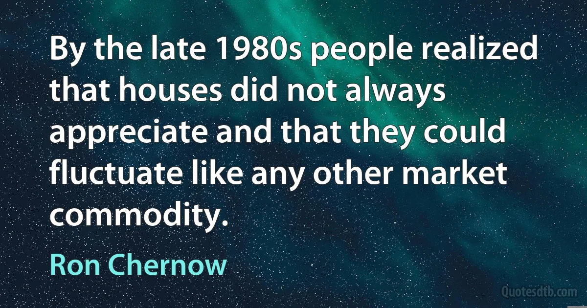 By the late 1980s people realized that houses did not always appreciate and that they could fluctuate like any other market commodity. (Ron Chernow)