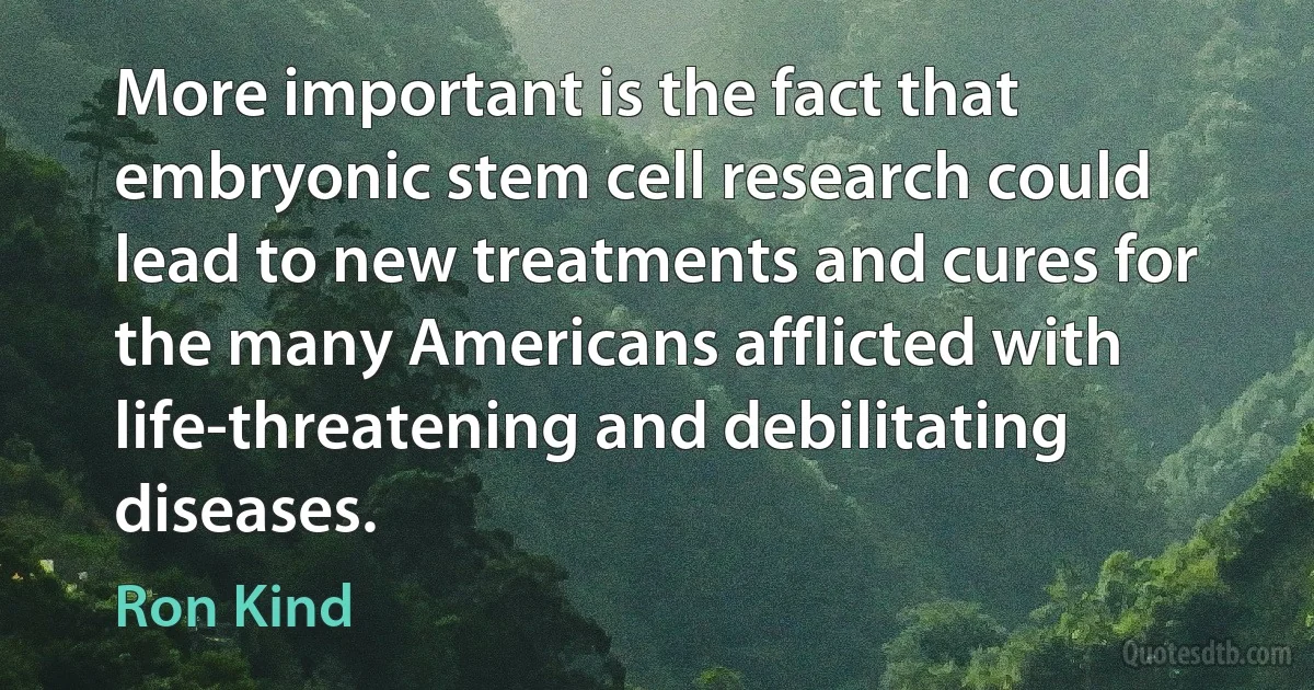 More important is the fact that embryonic stem cell research could lead to new treatments and cures for the many Americans afflicted with life-threatening and debilitating diseases. (Ron Kind)