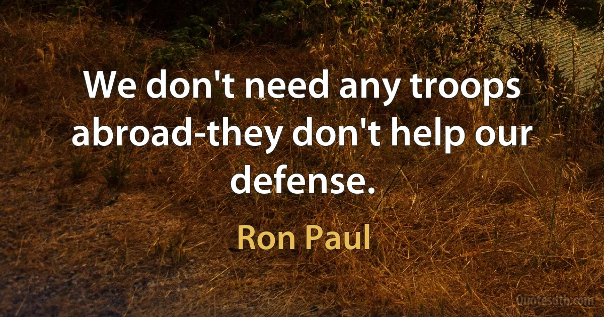 We don't need any troops abroad-they don't help our defense. (Ron Paul)