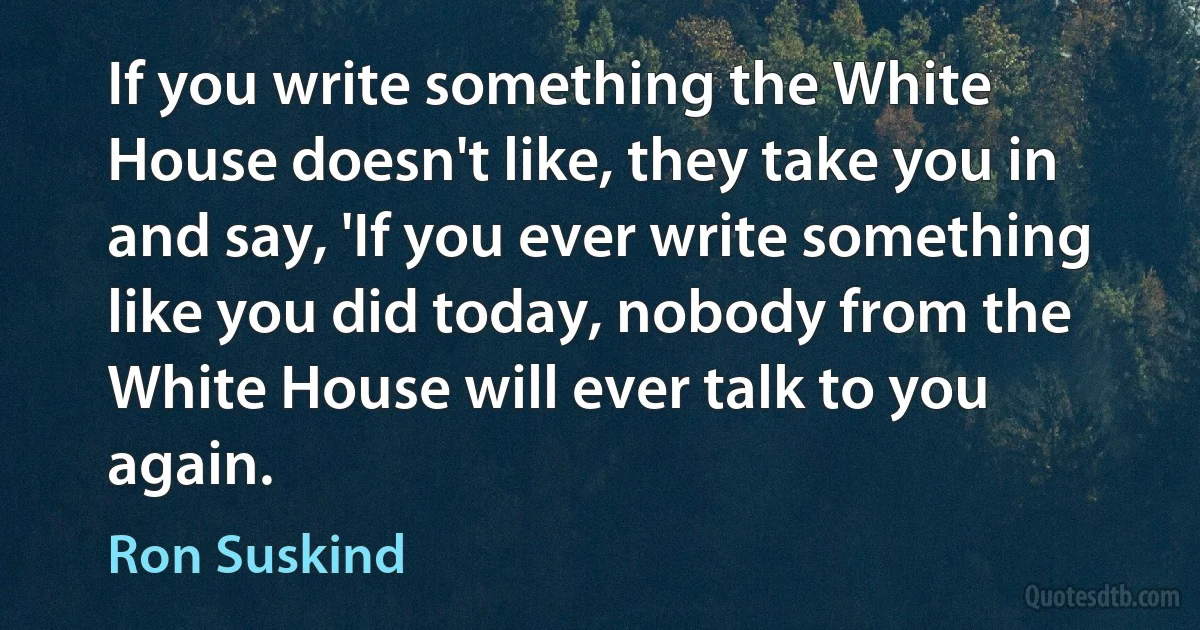 If you write something the White House doesn't like, they take you in and say, 'If you ever write something like you did today, nobody from the White House will ever talk to you again. (Ron Suskind)