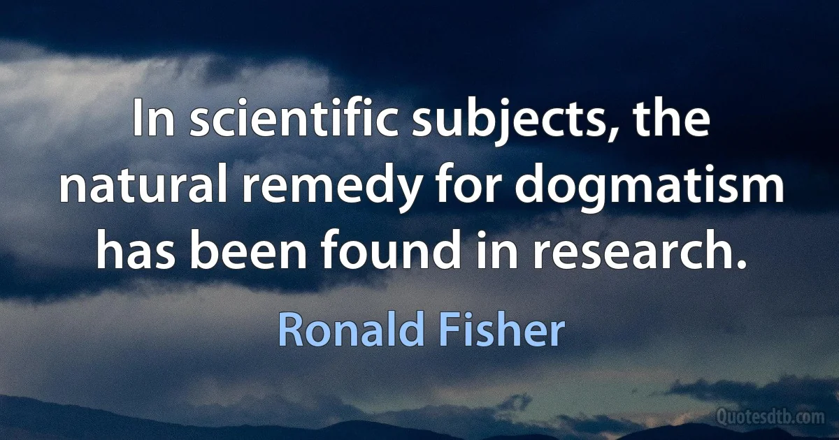 In scientific subjects, the natural remedy for dogmatism has been found in research. (Ronald Fisher)