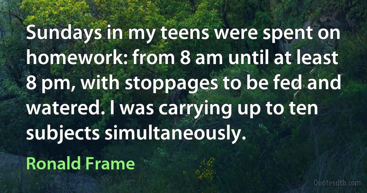 Sundays in my teens were spent on homework: from 8 am until at least 8 pm, with stoppages to be fed and watered. I was carrying up to ten subjects simultaneously. (Ronald Frame)