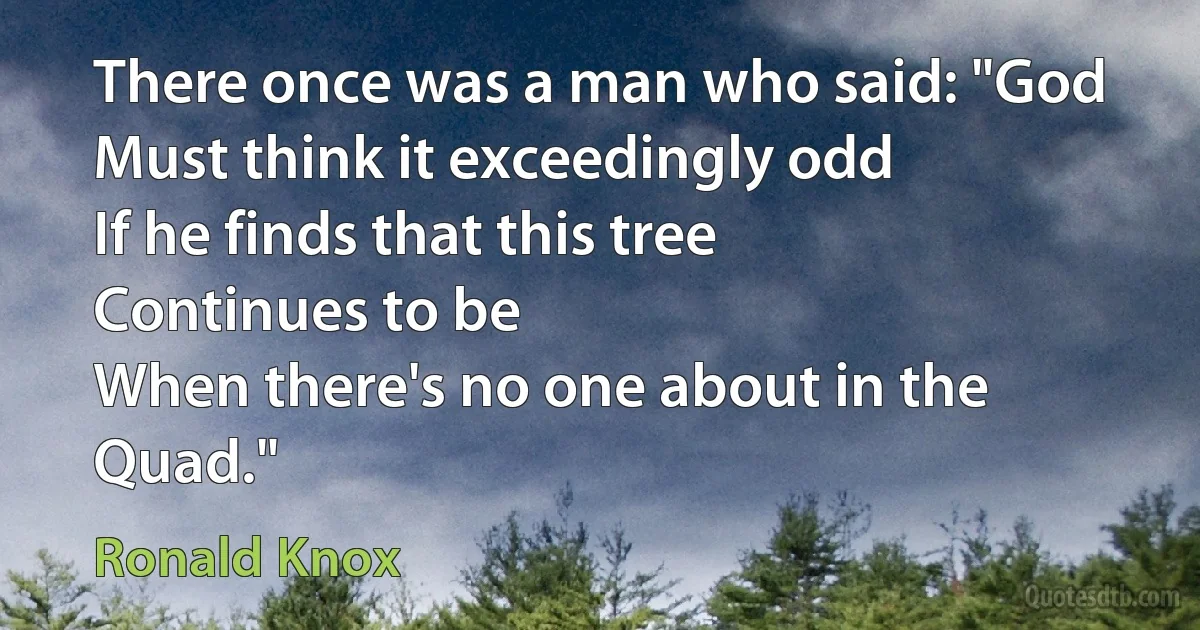 There once was a man who said: "God
Must think it exceedingly odd
If he finds that this tree
Continues to be
When there's no one about in the Quad." (Ronald Knox)