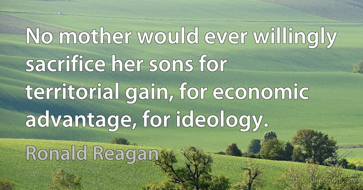 No mother would ever willingly sacrifice her sons for territorial gain, for economic advantage, for ideology. (Ronald Reagan)