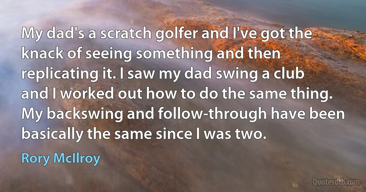 My dad's a scratch golfer and I've got the knack of seeing something and then replicating it. I saw my dad swing a club and I worked out how to do the same thing. My backswing and follow-through have been basically the same since I was two. (Rory McIlroy)