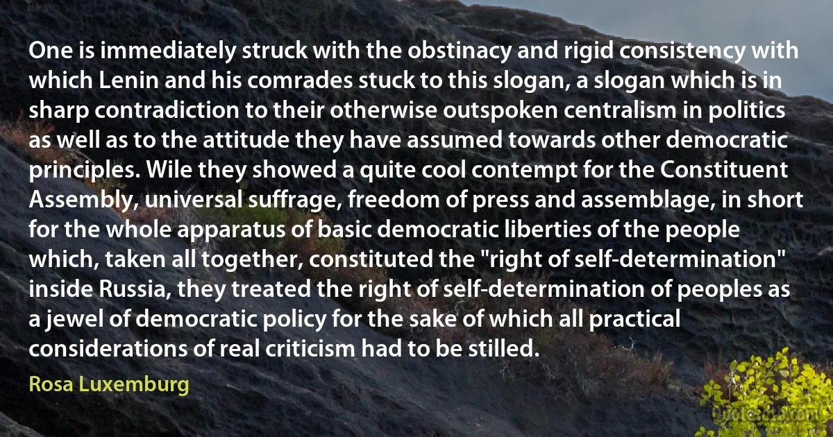 One is immediately struck with the obstinacy and rigid consistency with which Lenin and his comrades stuck to this slogan, a slogan which is in sharp contradiction to their otherwise outspoken centralism in politics as well as to the attitude they have assumed towards other democratic principles. Wile they showed a quite cool contempt for the Constituent Assembly, universal suffrage, freedom of press and assemblage, in short for the whole apparatus of basic democratic liberties of the people which, taken all together, constituted the "right of self-determination" inside Russia, they treated the right of self-determination of peoples as a jewel of democratic policy for the sake of which all practical considerations of real criticism had to be stilled. (Rosa Luxemburg)