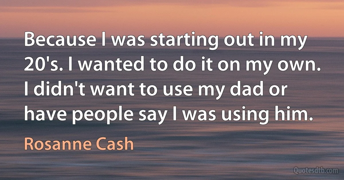 Because I was starting out in my 20's. I wanted to do it on my own. I didn't want to use my dad or have people say I was using him. (Rosanne Cash)