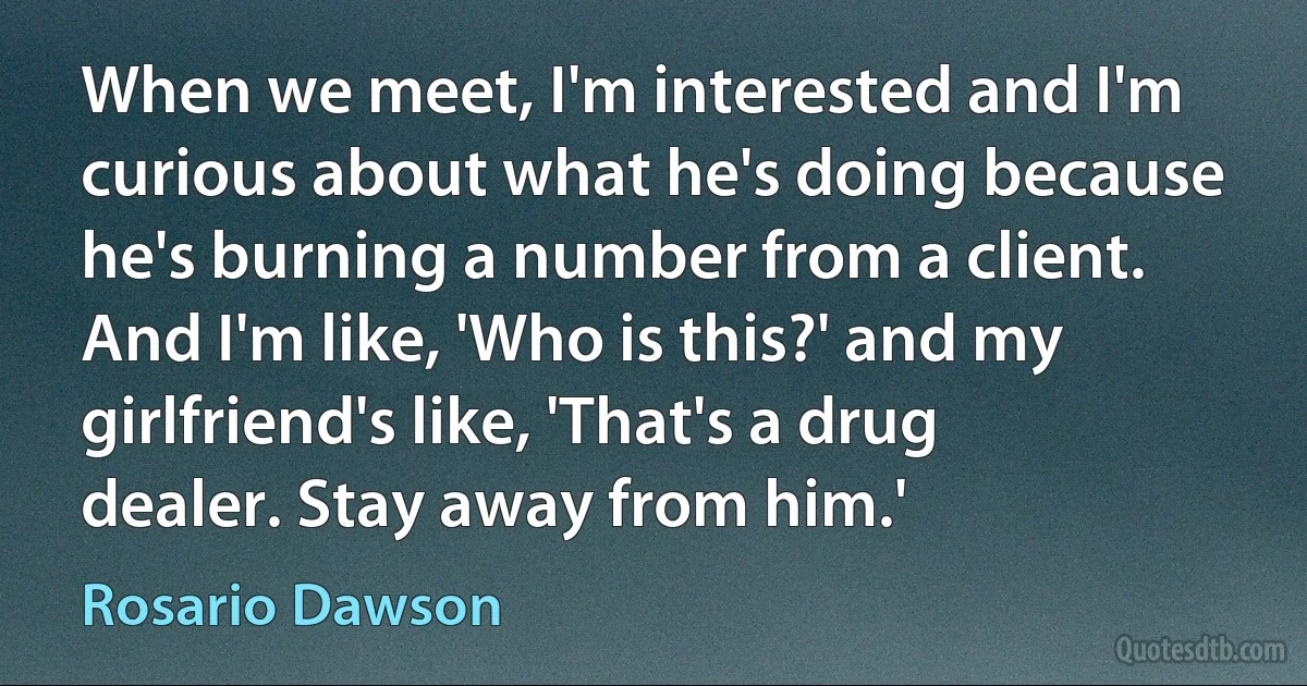 When we meet, I'm interested and I'm curious about what he's doing because he's burning a number from a client. And I'm like, 'Who is this?' and my girlfriend's like, 'That's a drug dealer. Stay away from him.' (Rosario Dawson)