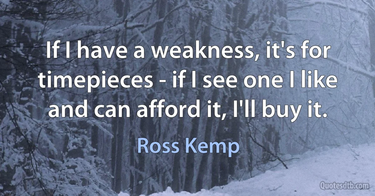 If I have a weakness, it's for timepieces - if I see one I like and can afford it, I'll buy it. (Ross Kemp)