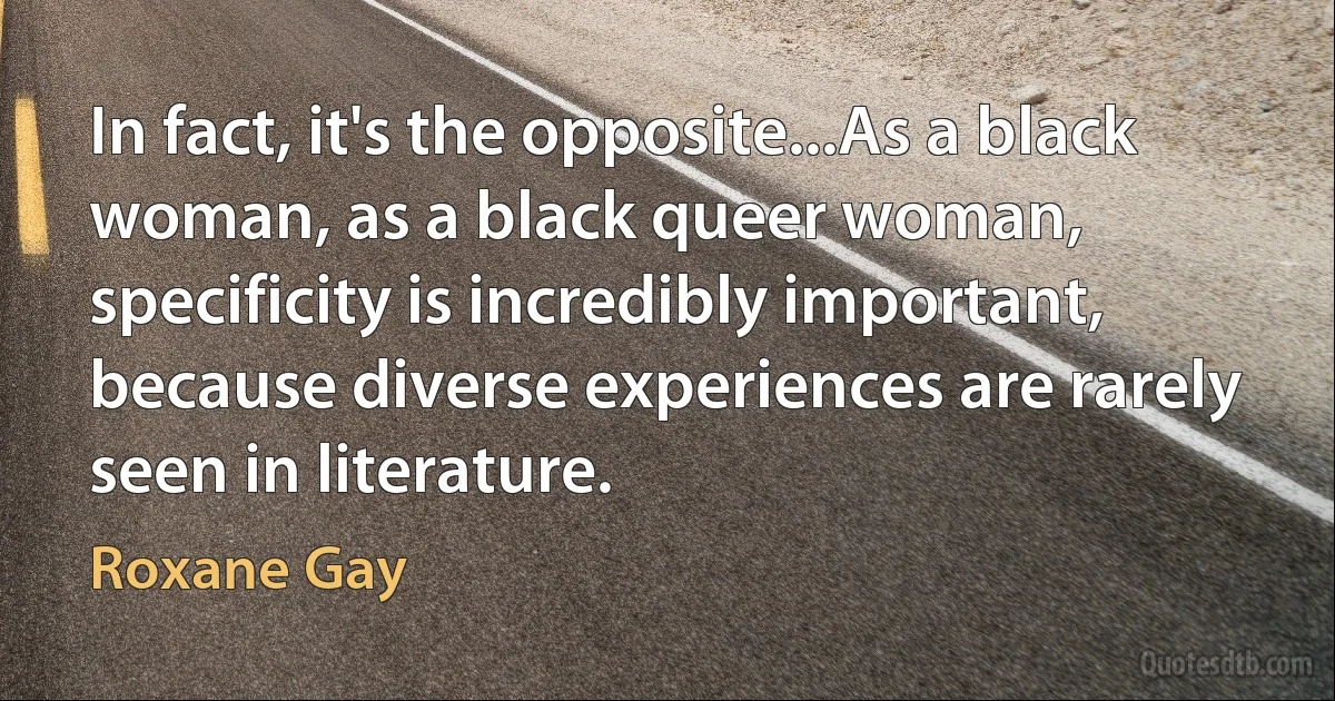 In fact, it's the opposite...As a black woman, as a black queer woman, specificity is incredibly important, because diverse experiences are rarely seen in literature. (Roxane Gay)