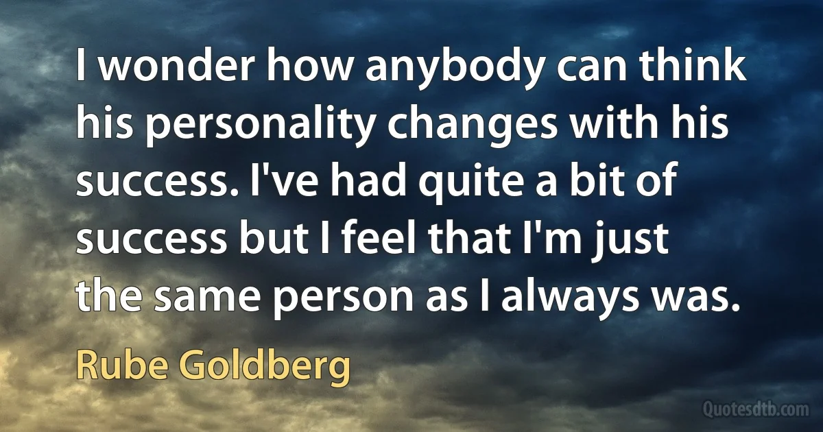 I wonder how anybody can think his personality changes with his success. I've had quite a bit of success but I feel that I'm just the same person as I always was. (Rube Goldberg)