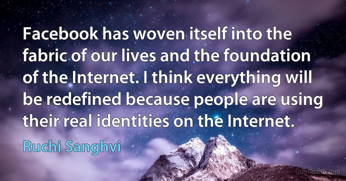 Facebook has woven itself into the fabric of our lives and the foundation of the Internet. I think everything will be redefined because people are using their real identities on the Internet. (Ruchi Sanghvi)