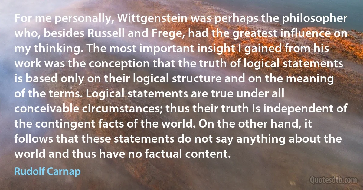 For me personally, Wittgenstein was perhaps the philosopher who, besides Russell and Frege, had the greatest influence on my thinking. The most important insight I gained from his work was the conception that the truth of logical statements is based only on their logical structure and on the meaning of the terms. Logical statements are true under all conceivable circumstances; thus their truth is independent of the contingent facts of the world. On the other hand, it follows that these statements do not say anything about the world and thus have no factual content. (Rudolf Carnap)