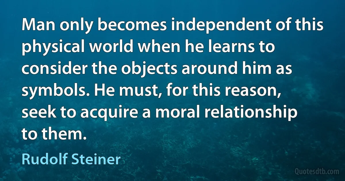 Man only becomes independent of this physical world when he learns to consider the objects around him as symbols. He must, for this reason, seek to acquire a moral relationship to them. (Rudolf Steiner)