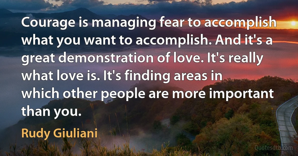 Courage is managing fear to accomplish what you want to accomplish. And it's a great demonstration of love. It's really what love is. It's finding areas in which other people are more important than you. (Rudy Giuliani)