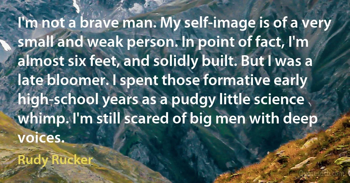 I'm not a brave man. My self-image is of a very small and weak person. In point of fact, I'm almost six feet, and solidly built. But I was a late bloomer. I spent those formative early high-school years as a pudgy little science whimp. I'm still scared of big men with deep voices. (Rudy Rucker)