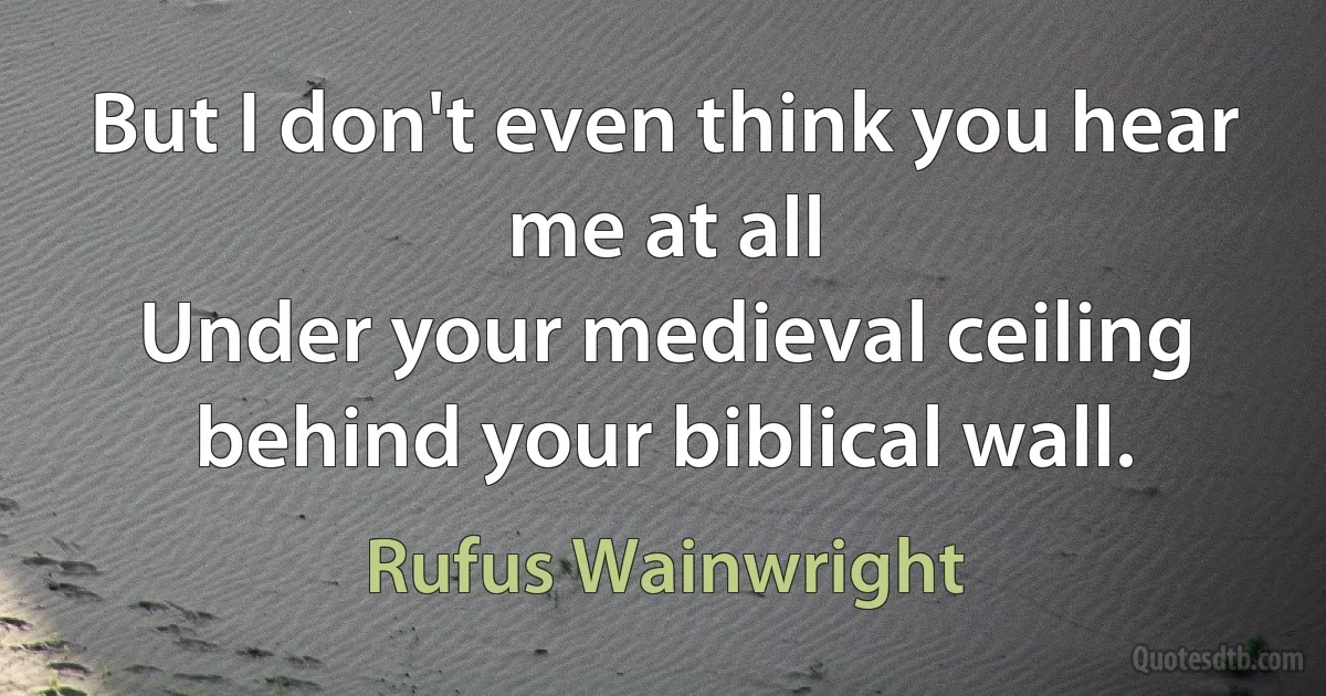 But I don't even think you hear me at all
Under your medieval ceiling behind your biblical wall. (Rufus Wainwright)